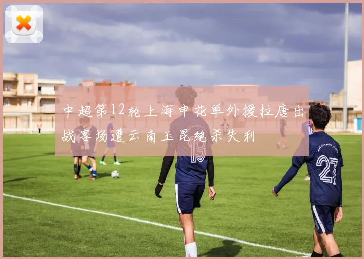 中超第12轮上海申花单外援拉唐出战客场遭云南玉昆绝杀失利