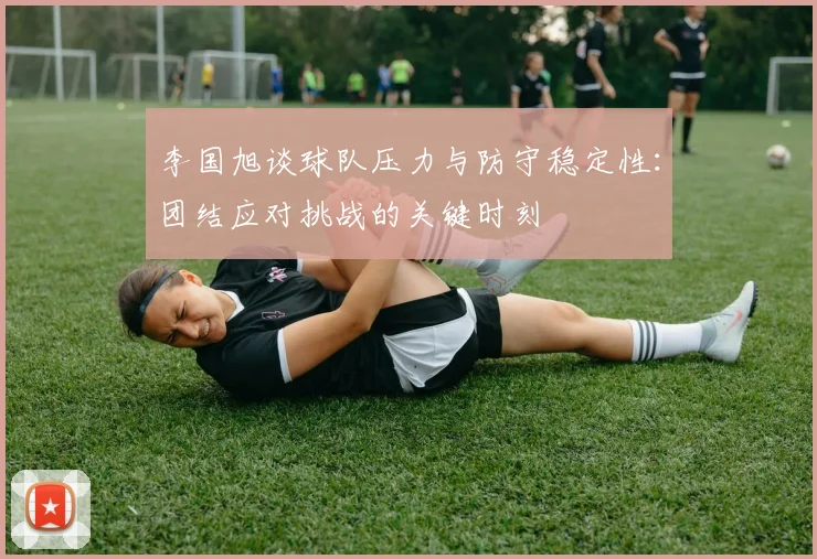 李国旭谈球队压力与防守稳定性：团结应对挑战的关键时刻