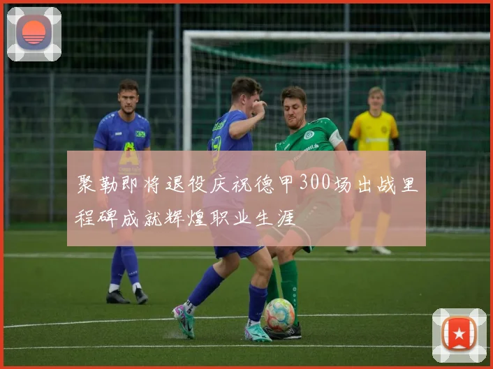 聚勒即将退役庆祝德甲300场出战里程碑成就辉煌职业生涯
