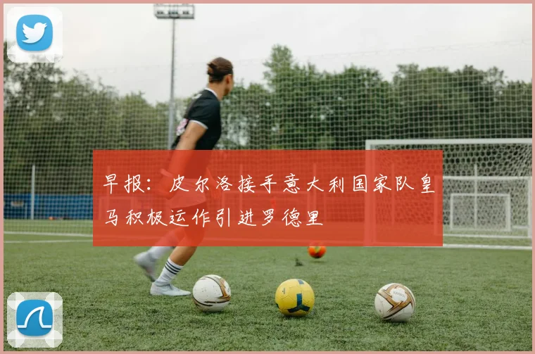 早报：皮尔洛接手意大利国家队皇马积极运作引进罗德里