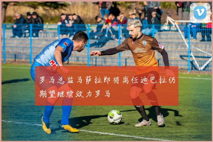 罗马总监马萨拉即将离任迪巴拉仍期望继续效力罗马