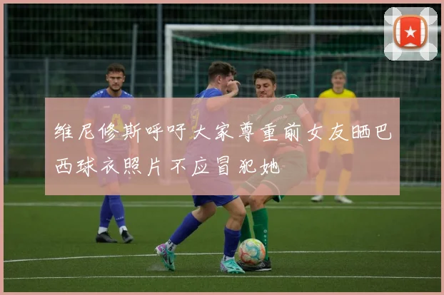 维尼修斯呼吁大家尊重前女友晒巴西球衣照片不应冒犯她