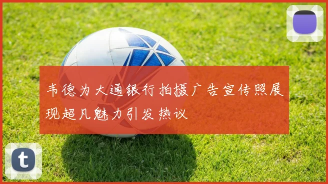 韦德为大通银行拍摄广告宣传照展现超凡魅力引发热议