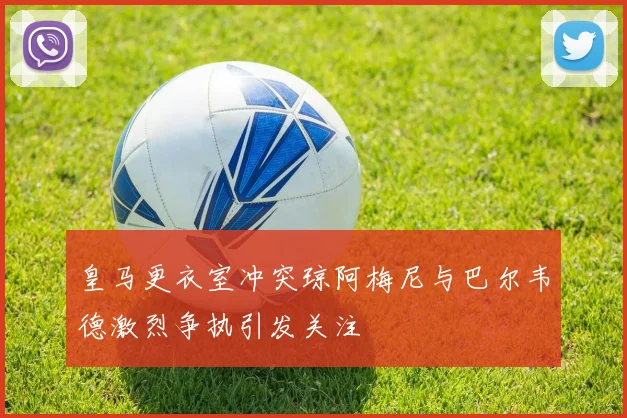 皇马更衣室冲突琼阿梅尼与巴尔韦德激烈争执引发关注