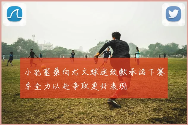 小孔塞桑向尤文球迷致歉承诺下赛季全力以赴争取更好表现
