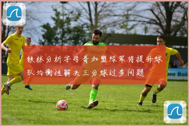 铁林分析字母哥加盟绿军将提升球队均衡性解决三分球过多问题