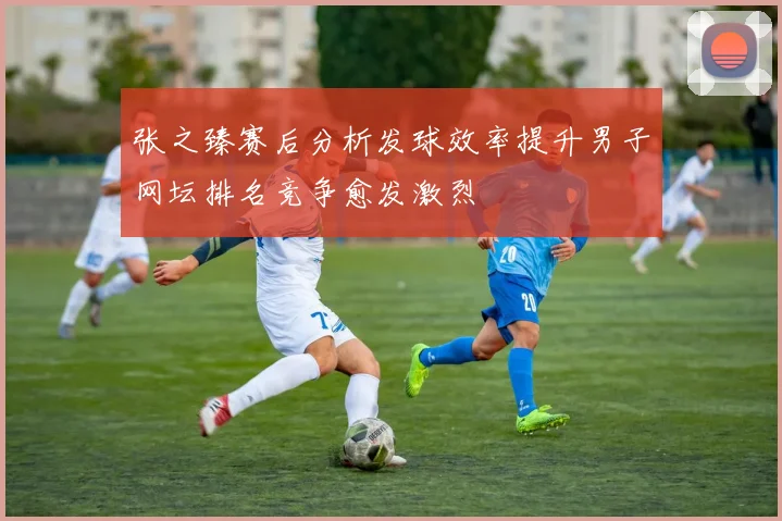 张之臻赛后分析发球效率提升男子网坛排名竞争愈发激烈