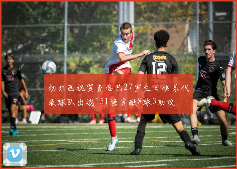 切尔西祝贺查洛巴27岁生日快乐代表球队出战151场贡献8球3助攻