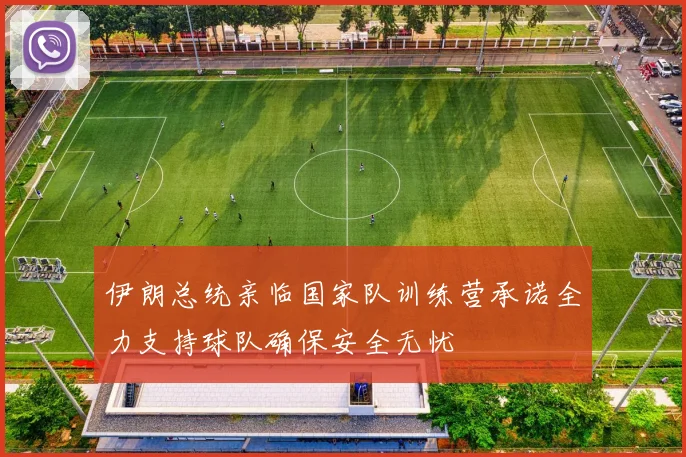 伊朗总统亲临国家队训练营承诺全力支持球队确保安全无忧