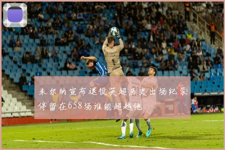 米尔纳宣布退役英超历史出场纪录停留在658场谁能超越他