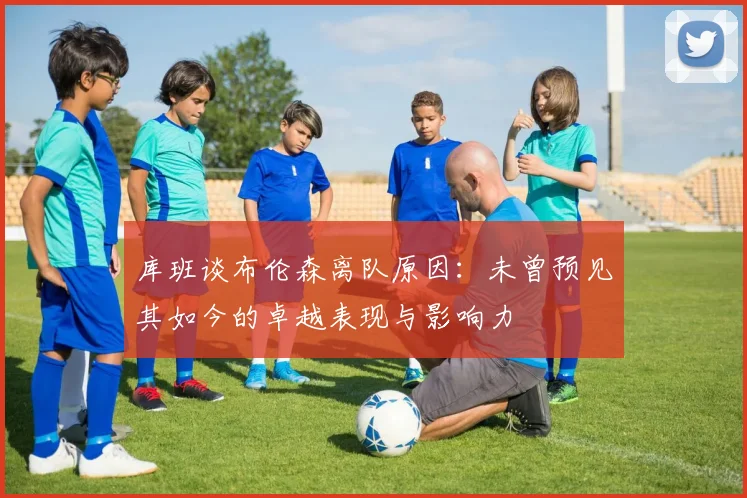库班谈布伦森离队原因：未曾预见其如今的卓越表现与影响力