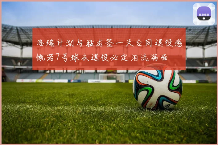 洛瑞计划与猛龙签一天合同退役感慨若7号球衣退役必定泪流满面