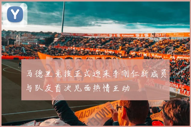 马德里竞技正式迎来李刚仁新成员与队友首次见面热情互动