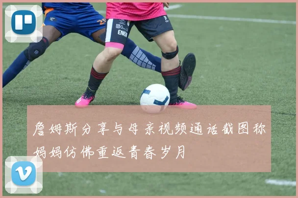 詹姆斯分享与母亲视频通话截图称妈妈仿佛重返青春岁月