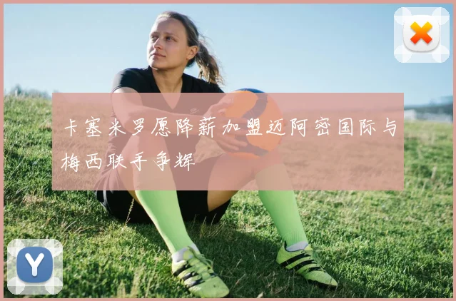 卡塞米罗愿降薪加盟迈阿密国际与梅西联手争辉