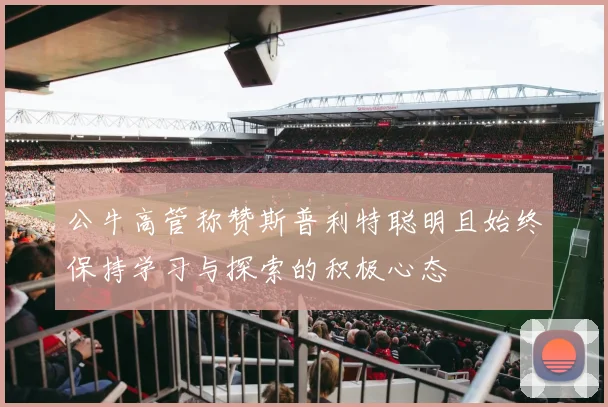 公牛高管称赞斯普利特聪明且始终保持学习与探索的积极心态