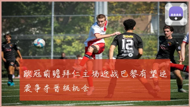 欧冠前瞻拜仁主场迎战巴黎有望逆袭争夺晋级机会