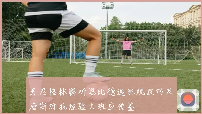 丹尼格林解析恩比德造犯规技巧及唐斯对抗经验文班应借鉴