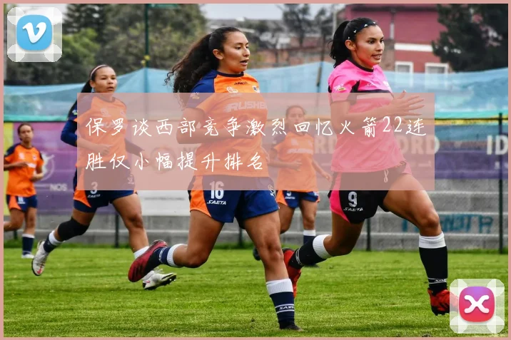 保罗谈西部竞争激烈回忆火箭22连胜仅小幅提升排名