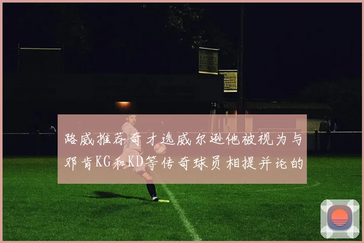 路威推荐奇才选威尔逊他被视为与邓肯KG和KD等传奇球员相提并论的未来之星