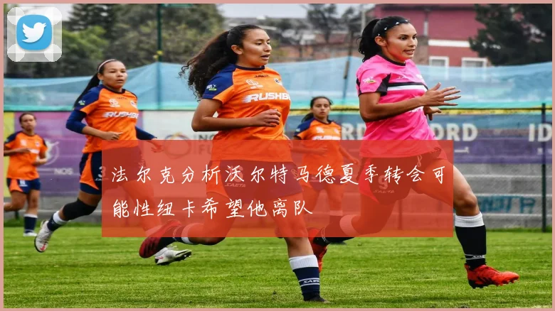 法尔克分析沃尔特马德夏季转会可能性纽卡希望他离队