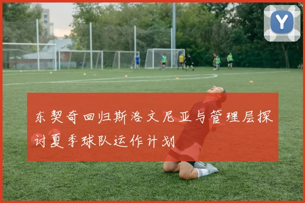 东契奇回归斯洛文尼亚与管理层探讨夏季球队运作计划