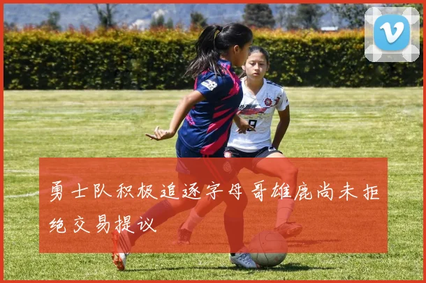 勇士队积极追逐字母哥雄鹿尚未拒绝交易提议