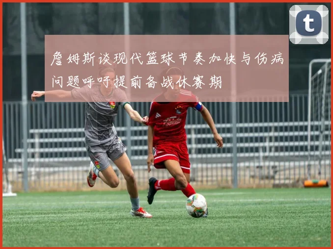 詹姆斯谈现代篮球节奏加快与伤病问题呼吁提前备战休赛期