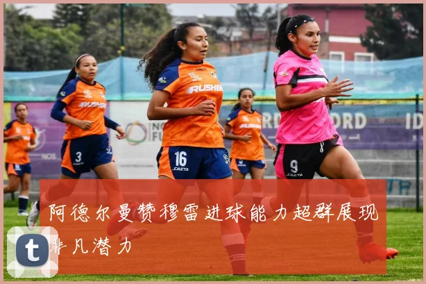 阿德尔曼赞穆雷进球能力超群展现非凡潜力