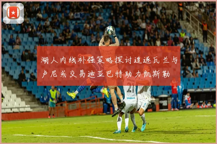 湖人内线补强策略探讨追逐瓦兰与卢尼或交易迪亚巴特助力凯斯勒