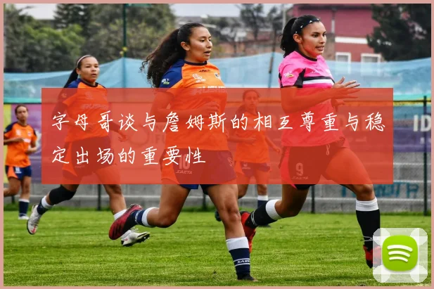 字母哥谈与詹姆斯的相互尊重与稳定出场的重要性
